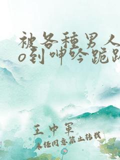 被各种男人cao到呻吟跪趴h小说