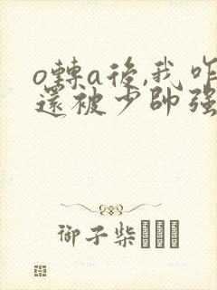 o转a后,我咋还被少帅强取豪夺了