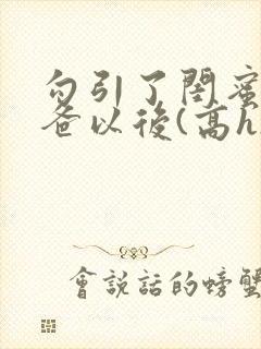 勾引了闺蜜的爸爸以后(高h)