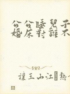 公公睡儿子儿媳婚床对谁不好