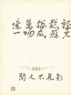 亿万总裁轻轻爱一吻成瘾免费阅读