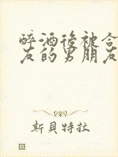 醉酒后被合租室友的男朋友睡了