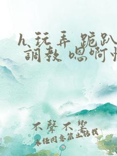 h 玩弄 跪趴 调教 嗯啊快穿