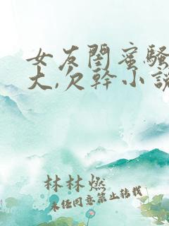 女友闺蜜骚奶真大,欠干小说