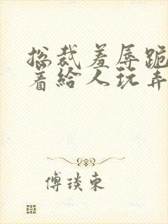 总裁羞辱跪趴撅着给人玩弄