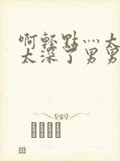 啊轻点灬太粗嗯太深了男男