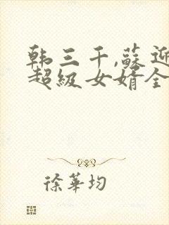 韩三千,苏迎夏超级女婿全文免费阅读大结局