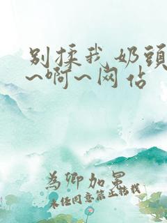 别揉我奶头~嗯~啊~网站