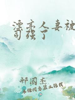 漂亮人妻被夫上司强了