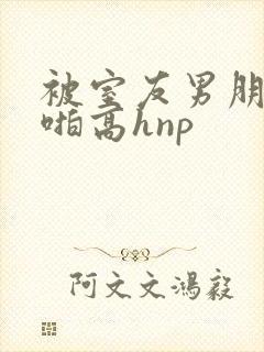 被室友男朋友强啪高hnp