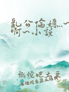 乱公伦媳..~啊~小说