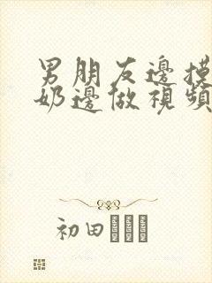 男朋友边摸边吃奶边做视频