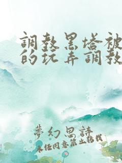 调教黑塔被肆意的玩弄调教