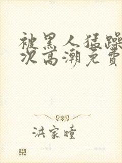 被黑人猛躁10次高潮免费