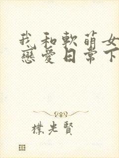 我和软萌女友的恋爱日常下载全本