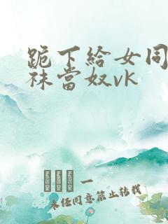 跪下给女同学含袜当奴vk