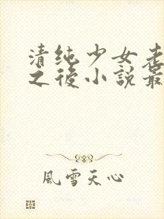 清纯少女老被穿之后小说最新章节更