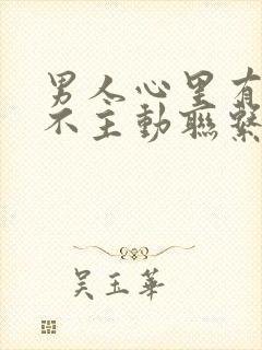 男人心里有你却不主动联系你这是为什么