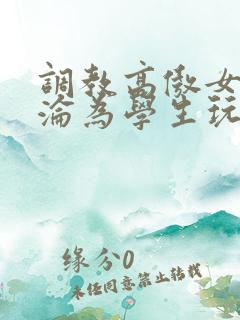 调教高傲女教师沦为学生玩物
