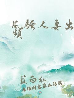 风骚人妻出轨视频