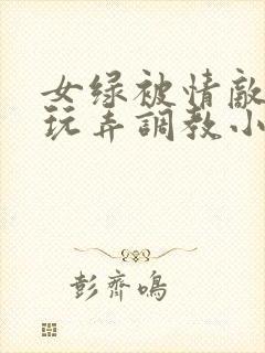 女绿被情敌羞辱玩弄调教小说