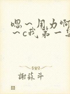 嗯～用力啊～嗯～c我第一集