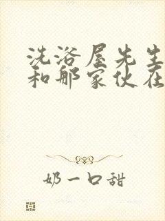 洗浴屋先生,我和那家伙在女澡堂在线看