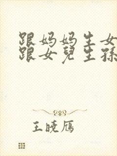 跟妈妈生女儿又跟女儿生孙子小说