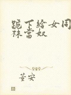 跪下给女同学含袜当奴