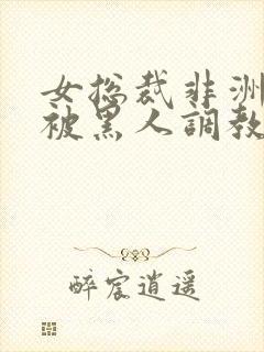 女总裁非洲出差被黑人调教的小说推