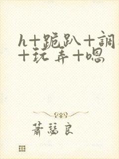 h+跪趴+调教+玩弄+嗯