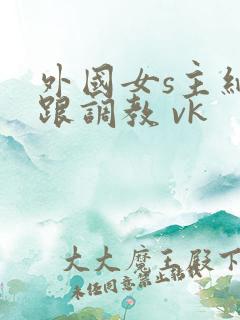 外国女s主细高跟调教 vk