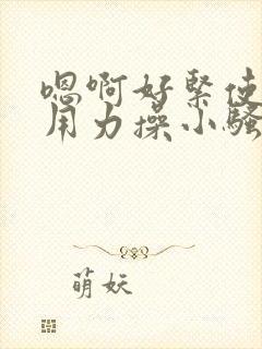 嗯啊好紧使劲插用力操小骚货勾引