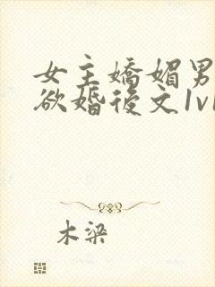 女主娇媚男主重欲婚后文1v1h