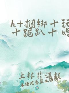 h+捆绑十玩弄十跪趴十 嗯啊