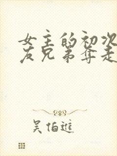 女主的初次被男友兄弟夺走了的小说