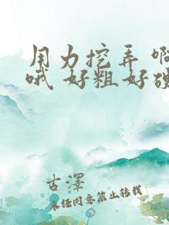 用力挖弄 啊 哦 好粗好硬 骚货夹的好紧