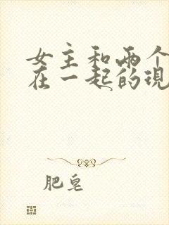 女主和两个男人在一起的现代小说