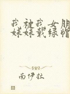 我被我女朋友的妹妹戴绿帽子