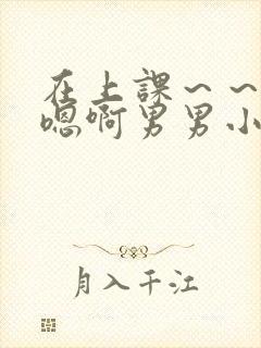 在上课～～轻点嗯啊男男小说