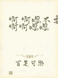 啊 啊嗯不要啊啊啊嗯嗯