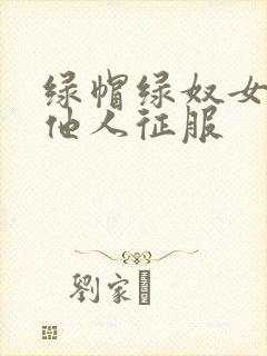 绿帽绿奴女友被他人征服