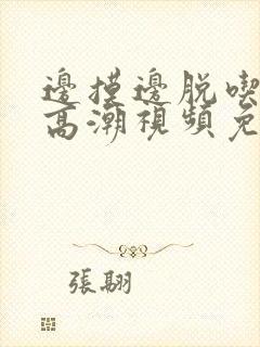 边摸边脱吃奶边高潮视频免费