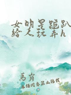 女明星跪趴撅着给人玩弄h