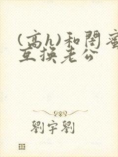 (高h)和闺蜜互换老公