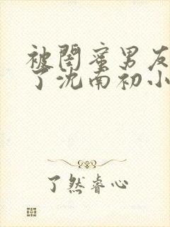 被闺蜜男友错认了沈南初小说