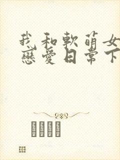 我和软萌女友的恋爱日常下载txt