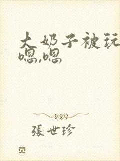 大奶子被玩坏了嗯,嗯