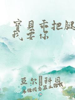 宝贝乖把腿张开我要你