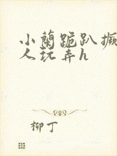 小兰跪趴撅着给人玩弄h